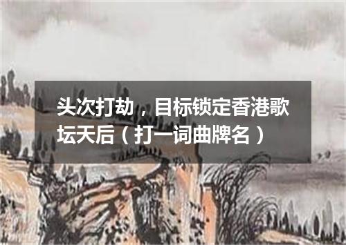 头次打劫，目标锁定香港歌坛天后（打一词曲牌名）