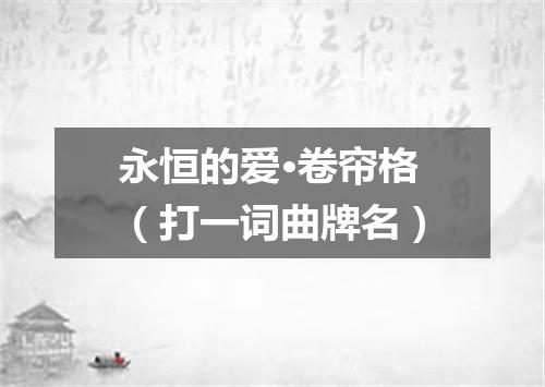 永恒的爱·卷帘格（打一词曲牌名）