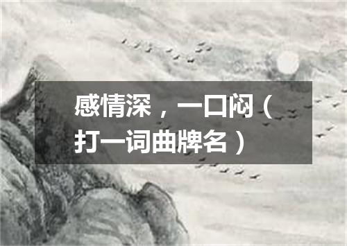 感情深，一口闷（打一词曲牌名）