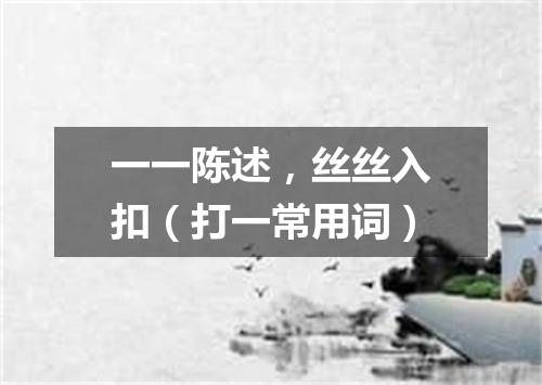 一一陈述，丝丝入扣（打一常用词）