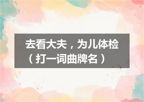 去看大夫，为儿体检（打一词曲牌名）