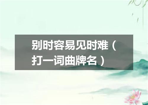 别时容易见时难（打一词曲牌名）