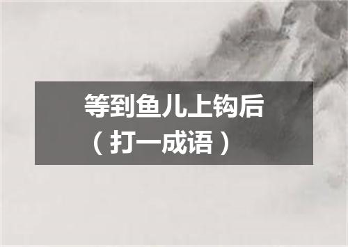 等到鱼儿上钩后（打一成语）