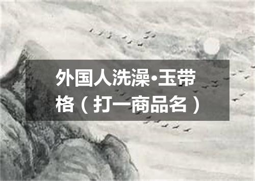 外国人洗澡·玉带格（打一商品名）