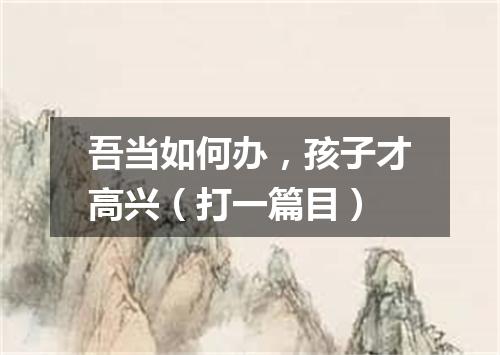 吾当如何办，孩子才高兴（打一篇目）