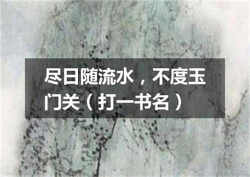 尽日随流水，不度玉门关（打一书名）