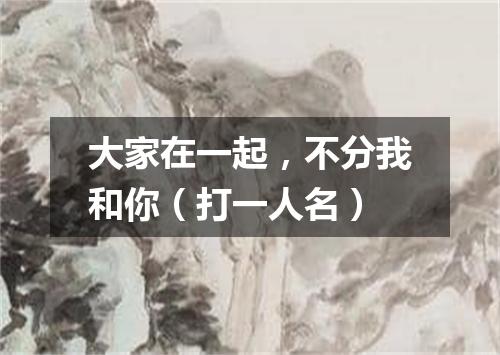 大家在一起，不分我和你（打一人名）