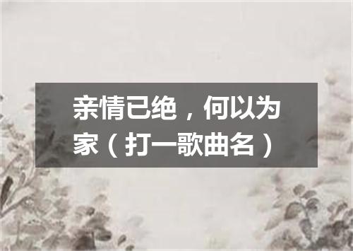 亲情已绝，何以为家（打一歌曲名）