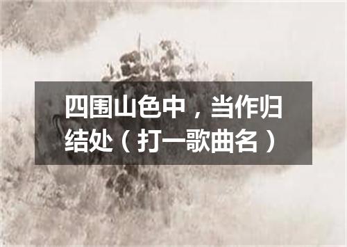 四围山色中，当作归结处（打一歌曲名）