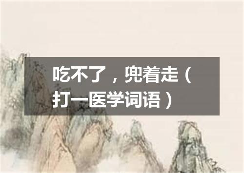 吃不了，兜着走（打一医学词语）