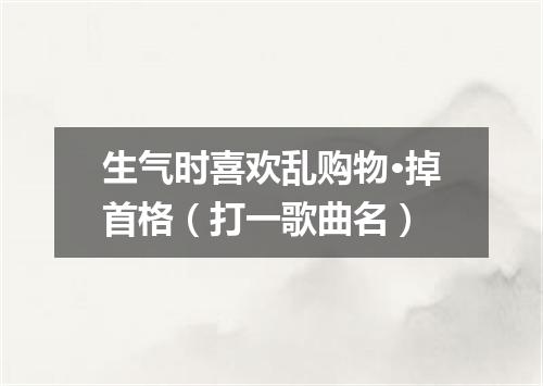 生气时喜欢乱购物·掉首格（打一歌曲名）