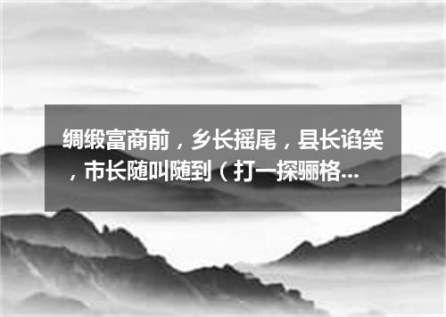 绸缎富商前，乡长摇尾，县长谄笑，市长随叫随到（打一探骊格）