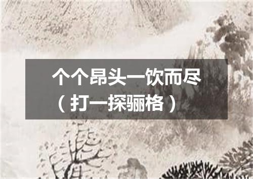 个个昂头一饮而尽（打一探骊格）