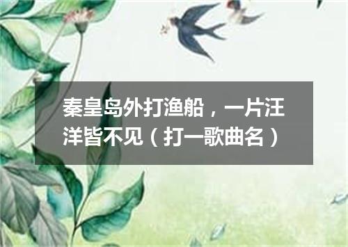 秦皇岛外打渔船，一片汪洋皆不见（打一歌曲名）