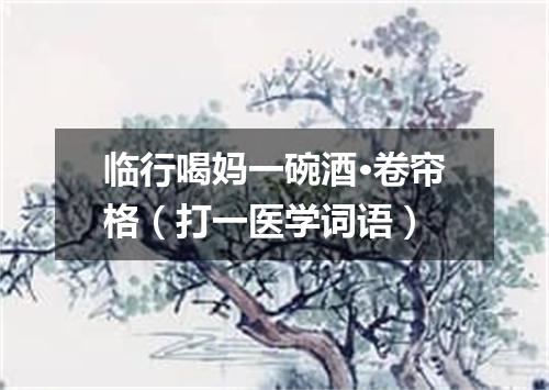 临行喝妈一碗酒·卷帘格（打一医学词语）