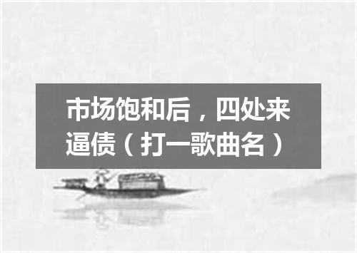 市场饱和后，四处来逼债（打一歌曲名）