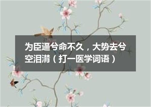 为臣逼兮命不久，大势去兮空泪潸（打一医学词语）
