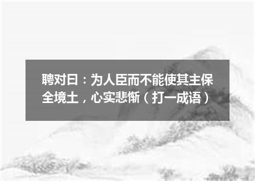 聘对曰：为人臣而不能使其主保全境土，心实悲惭（打一成语）