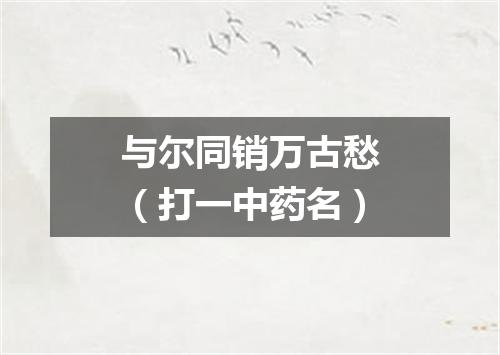 与尔同销万古愁（打一中药名）