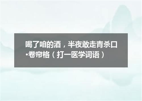 喝了咱的酒，半夜敢走青杀口·卷帘格（打一医学词语）