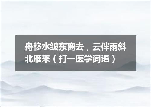 舟移水皱东离去，云伴雨斜北雁来（打一医学词语）