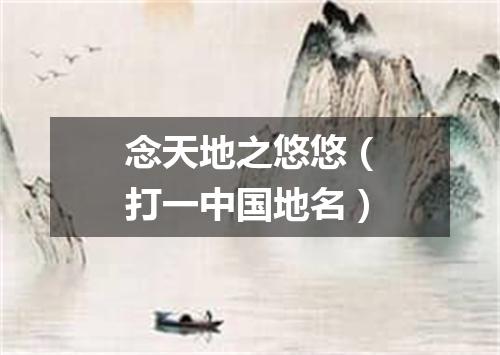 念天地之悠悠（打一中国地名）