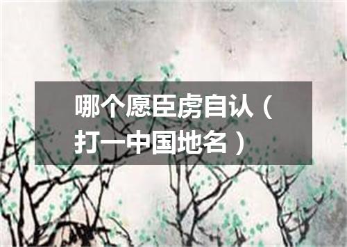 哪个愿臣虏自认（打一中国地名）