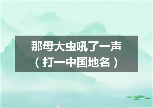 那母大虫吼了一声（打一中国地名）