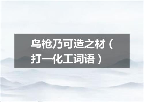 鸟枪乃可造之材（打一化工词语）