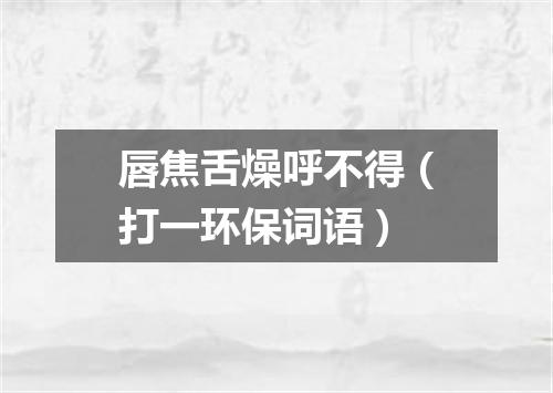 唇焦舌燥呼不得（打一环保词语）