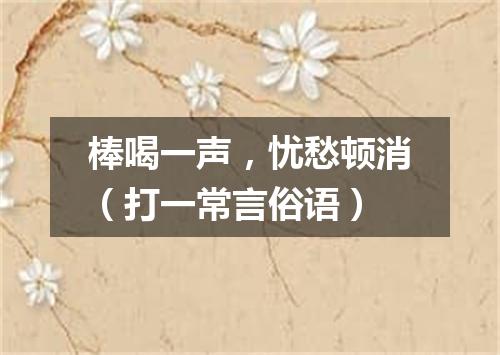 棒喝一声，忧愁顿消（打一常言俗语）
