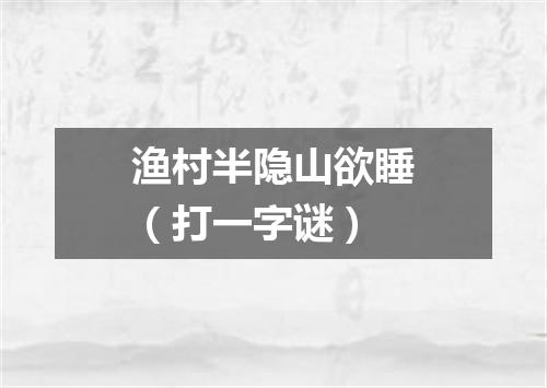 渔村半隐山欲睡（打一字谜）