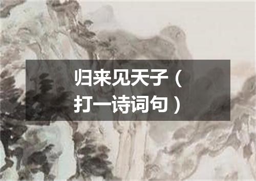 归来见天子（打一诗词句）