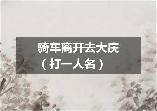 骑车离开去大庆（打一人名）
