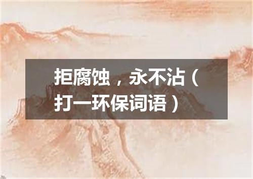 拒腐蚀，永不沾（打一环保词语）