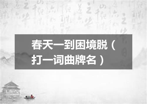 春天一到困境脱（打一词曲牌名）