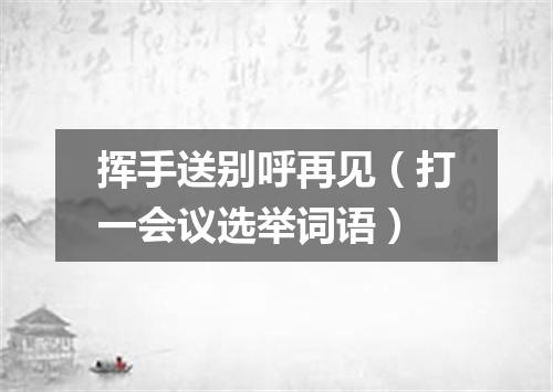挥手送别呼再见（打一会议选举词语）