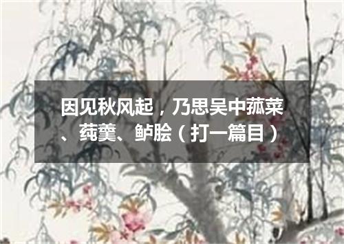 因见秋风起，乃思吴中菰菜、莼羹、鲈脍（打一篇目）