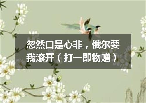忽然口是心非，俄尔要我滚开（打一即物赠）