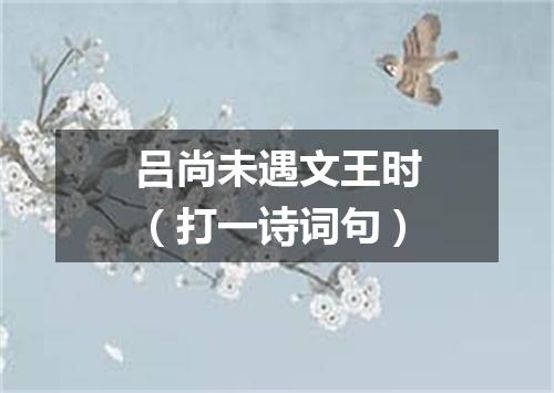 吕尚未遇文王时（打一诗词句）