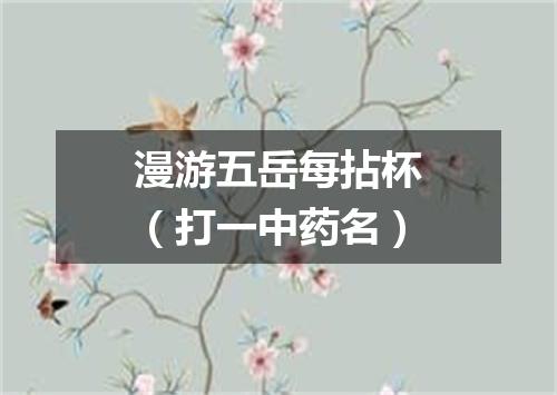 漫游五岳每拈杯（打一中药名）