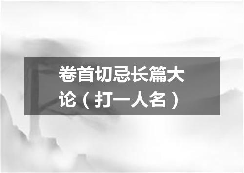 卷首切忌长篇大论（打一人名）