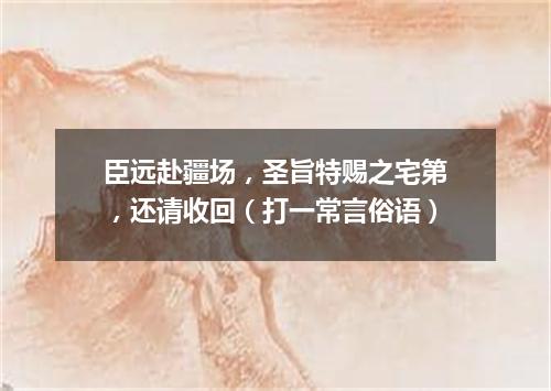 臣远赴疆场，圣旨特赐之宅第，还请收回（打一常言俗语）
