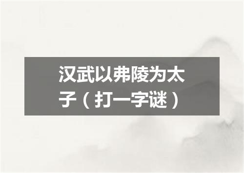 汉武以弗陵为太子（打一字谜）