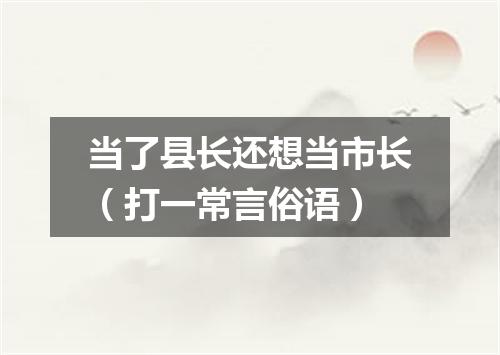 当了县长还想当市长（打一常言俗语）