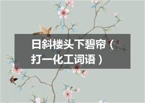 日斜楼头下碧帘（打一化工词语）