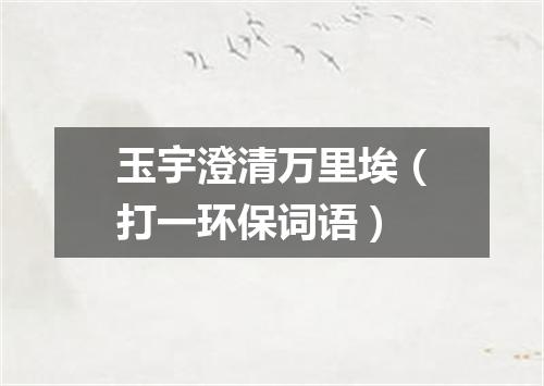 玉宇澄清万里埃（打一环保词语）