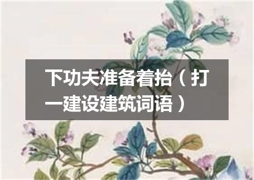 下功夫准备着抬（打一建设建筑词语）