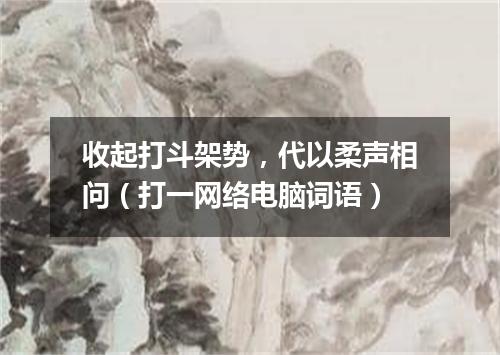 收起打斗架势，代以柔声相问（打一网络电脑词语）