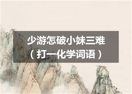 少游怎破小妹三难（打一化学词语）